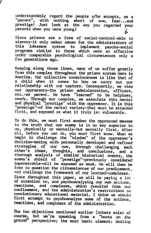 understandably regard the people s/he accepts, as a Uparent", with nothing short of awe, fear...and prestigel Just look at the way you regarded your parents when you were young! 3  Since prisons are a form of social-control-akin to slavery-it only makes sense for the administrators of this inhumane system to implement psycho-social programs similar to those which were so effective under comparable psychological circumstances only a few generations ago.  Keeping along those lines, many of us suffer greatly £rom this complex throughout the prison system here in Anerika. Our collective consciousness is like that of a child when it comes to how we carry out our relationship with our captors. Consequently, we view our oporessors-the prison administration, officers, etc.-as_parent. We have "learned” to be helpless, needy. Through our complex, we associate this mental and physical “prestige" with the oppressor. It is this “prestige"-of the mental variety-that must be attacked first, and exposed as what it truly is: vulnerable.  To do this, we must first awaken the oppressed masses to the truth that our ememy is in no way superior to us, physically or mentally-but mentally first. After all, before you can do, you must first know. When ve begin to challenge the "wisdom" of the oppressor’s decision-making with personally developed and refined strategies. of our own, through challenging each other’s ideas, thoughts, and conclusions, and a thorough analysis of similar historical events,, the enemy’s shield of “prestige’-previously considered impenetrable-will be exposed as weak. We will then be free to question the circunstances of our predicament, and challenge the framework of our learned-complexes. Since throughout this paper, we will be paying a lot of attention to, and psychoanalyzing our own actions, reactions, and ’ complexes, which resulted from our confinenent, and the administration’s restrictions cn revolutionary educational material, I think we should first attempt to psychoanalyze some of the actions, reactions, and complexes of the administration.  The two objectives mentioned earlier (others exist of course, but we’re speaking from a "boots on the ground” perspective; the most basic element: dealing 